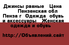 Джинсы рваные › Цена ­ 500 - Пензенская обл., Пенза г. Одежда, обувь и аксессуары » Женская одежда и обувь   